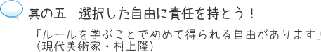 其の五 選択した自由に責任を持とう!「ルールを学ぶことで初めて得られる自由があります」(現代美術家・村上隆)