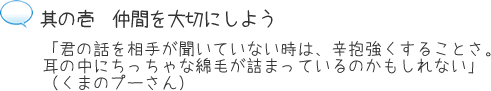 其の壱 仲間を大切にしよう「君の話を相手が聞いていない時は、辛抱強くすることさ。耳の中にちっちゃな綿毛が詰まっているのかもしれない」(くまのプーさん)